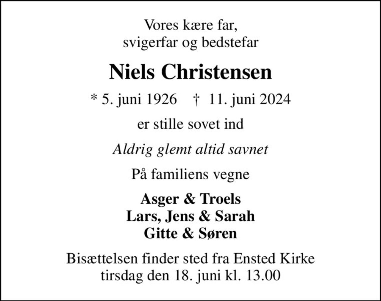 Vores kære far, svigerfar og bedstefar
Niels Christensen
* 5. juni 1926    ✝ 11. juni 2024
er stille sovet ind
Aldrig glemt altid savnet
På familiens vegne
Asger & Troels Lars, Jens & Sarah Gitte & Søren
Bisættelsen finder sted fra Ensted Kirke  tirsdag den 18. juni kl. 13.00
