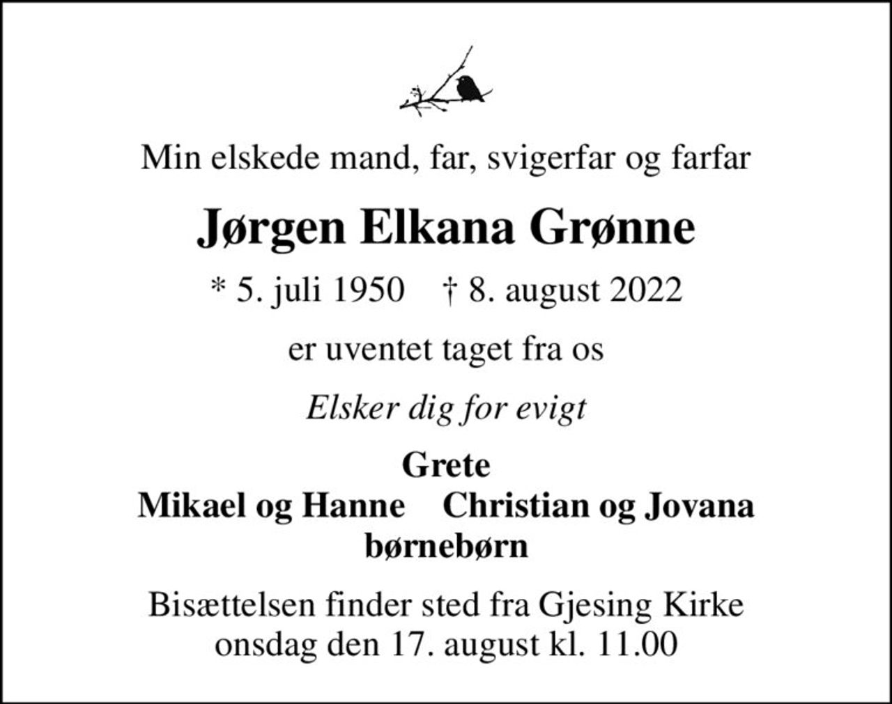 Min elskede mand, far, svigerfar og farfar
Jørgen Elkana Grønne
* 5. juli 1950    ✝ 8. august 2022
er uventet taget fra os
Elsker dig for evigt
Grete Mikael og Hanne    Christian og Jovana børnebørn
Bisættelsen finder sted fra Gjesing Kirke  onsdag den 17. august kl. 11.00