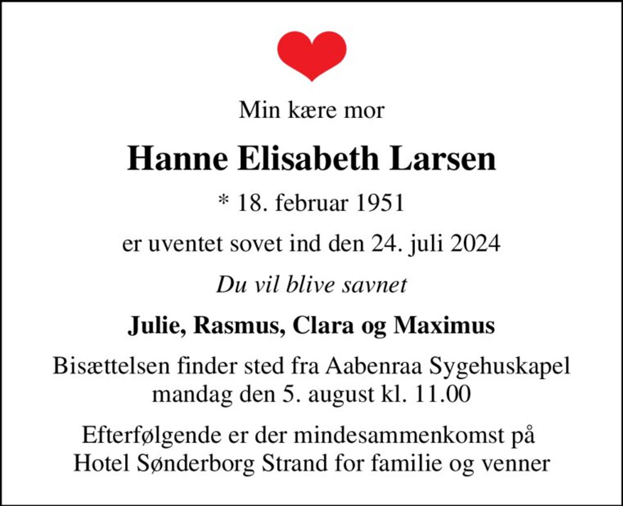 Min kære mor
Hanne Elisabeth Larsen
* 18. februar 1951
er uventet sovet ind den 24. juli 2024
Du vil blive savnet
Julie, Rasmus, Clara og Maximus
Bisættelsen finder sted fra Aabenraa Sygehuskapel  mandag den 5. august kl. 11.00 
Efterfølgende er der mindesammenkomst på  Hotel Sønderborg Strand for familie og venner