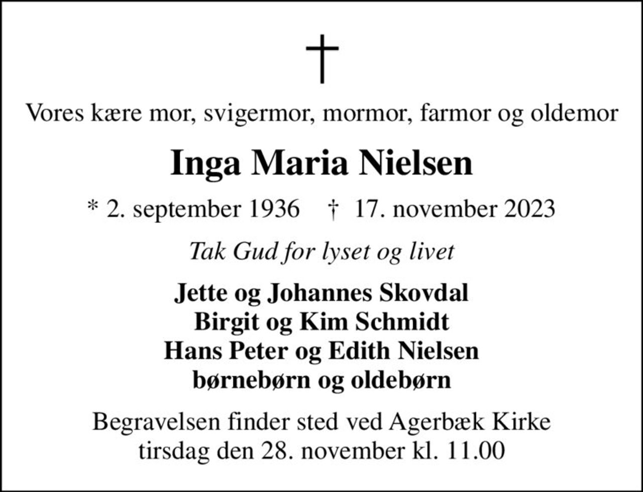 Vores kære mor, svigermor, mormor, farmor og oldemor
Inga Maria Nielsen
* 2. september 1936    ✝ 17. november 2023
Tak Gud for lyset og livet
Jette og Johannes Skovdal Birgit og Kim Schmidt Hans Peter og Edith Nielsen børnebørn og oldebørn
Begravelsen finder sted ved Agerbæk Kirke  tirsdag den 28. november kl. 11.00