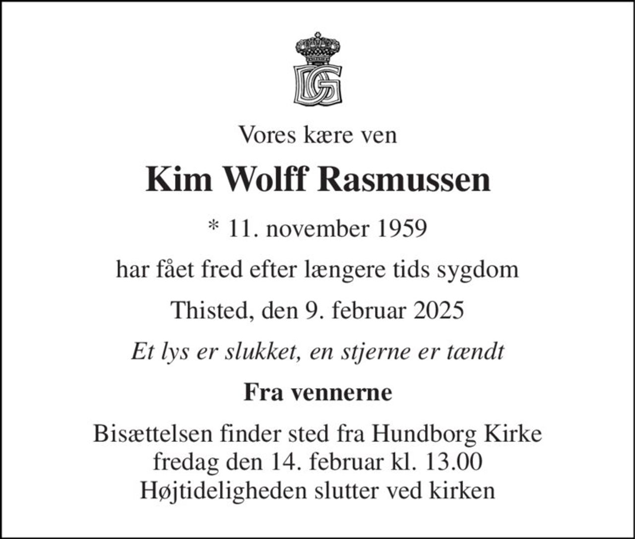 Vores kære ven 
Kim Wolff Rasmussen 
*​ 11. november 1959 
har fået fred efter længere tids sygdom 
Thisted, den 9. februar 2025 
Et lys er slukket, en stjerne er tændt 
Fra vennerne 
Bisættelsen​ finder sted fra Hundborg Kirke​ fredag den 14. februar​ kl. 13.00 Højtideligheden slutter ved kirken