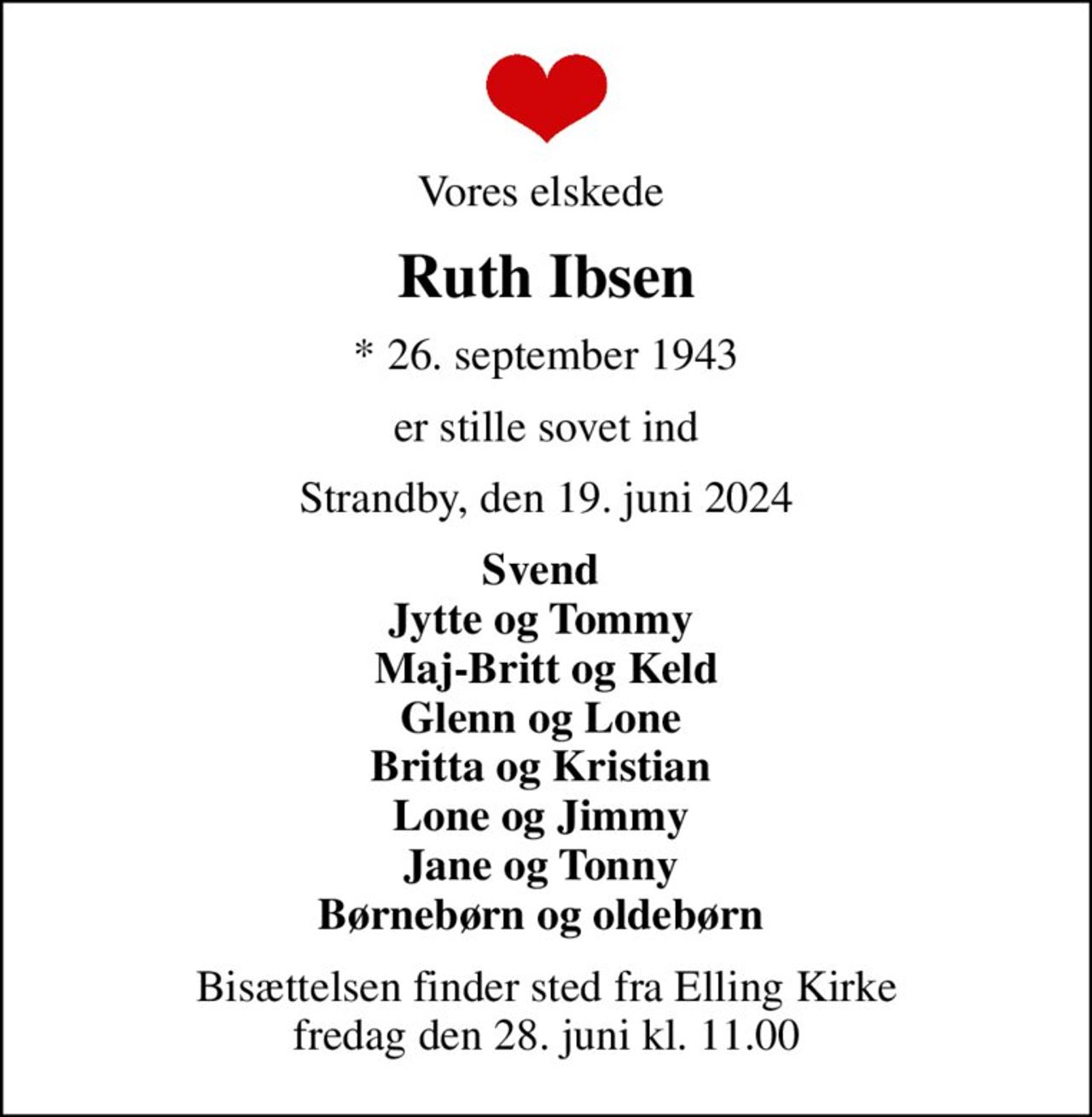 Vores elskede 
Ruth Ibsen
* 26. september 1943
er stille sovet ind
Strandby, den 19. juni 2024
Svend  Jytte og Tommy  Maj-Britt og Keld Glenn og Lone  Britta og Kristian  Lone og Jimmy  Jane og Tonny  Børnebørn og oldebørn 
Bisættelsen finder sted fra Elling Kirke  fredag den 28. juni kl. 11.00