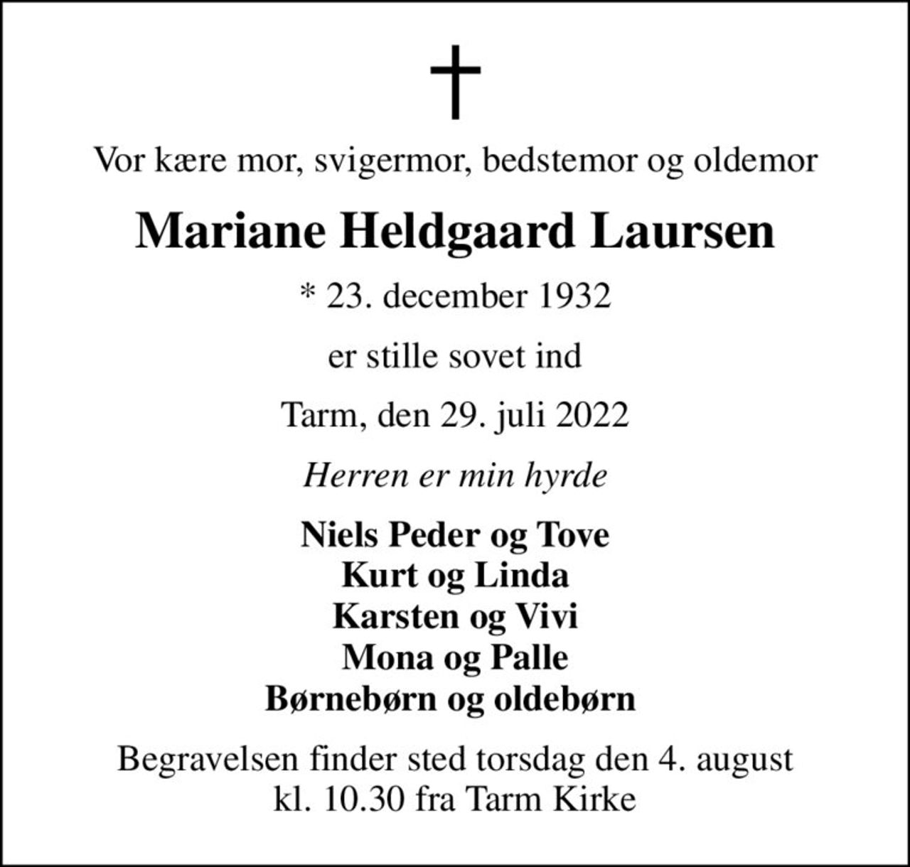 Vor kære mor, svigermor, bedstemor og oldemor
Mariane Heldgaard Laursen
* 23. december 1932
er stille sovet ind
Tarm, den 29. juli 2022
Herren er min hyrde
Niels Peder og Tove Kurt og Linda Karsten og Vivi Mona og Palle Børnebørn og oldebørn 
Begravelsen finder sted torsdag den 4. august kl. 10.30 fra Tarm Kirke