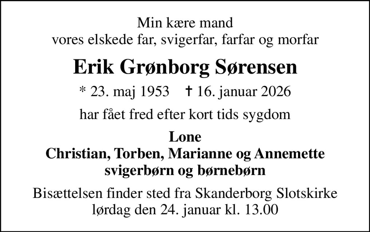 Min kære mand vores elskede far, svigerfar, farfar og morfar
Erik Grønborg Sørensen
* 23. maj 1953    ✝ 16. januar 2026
har fået fred efter kort tids sygdom
Lone Christian, Torben, Marianne og Annemette svigerbørn og børnebørn
Bisættelsen finder sted fra Skanderborg Slotskirke  lørdag den 24. januar kl. 13.00