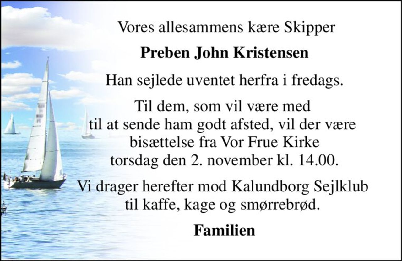 Vores allesammens kære Skipper 
Preben John Kristensen 
Han sejlede uventet herfra i fredags. 
Til dem, som vil være med  til at sende ham godt afsted, vil der være  bisættelse fra Vor Frue Kirke torsdag den 2. november kl. 14.00. 
Vi drager herefter mod Kalundborg Sejlklub  til kaffe, kage og smørrebrød.  
Familien