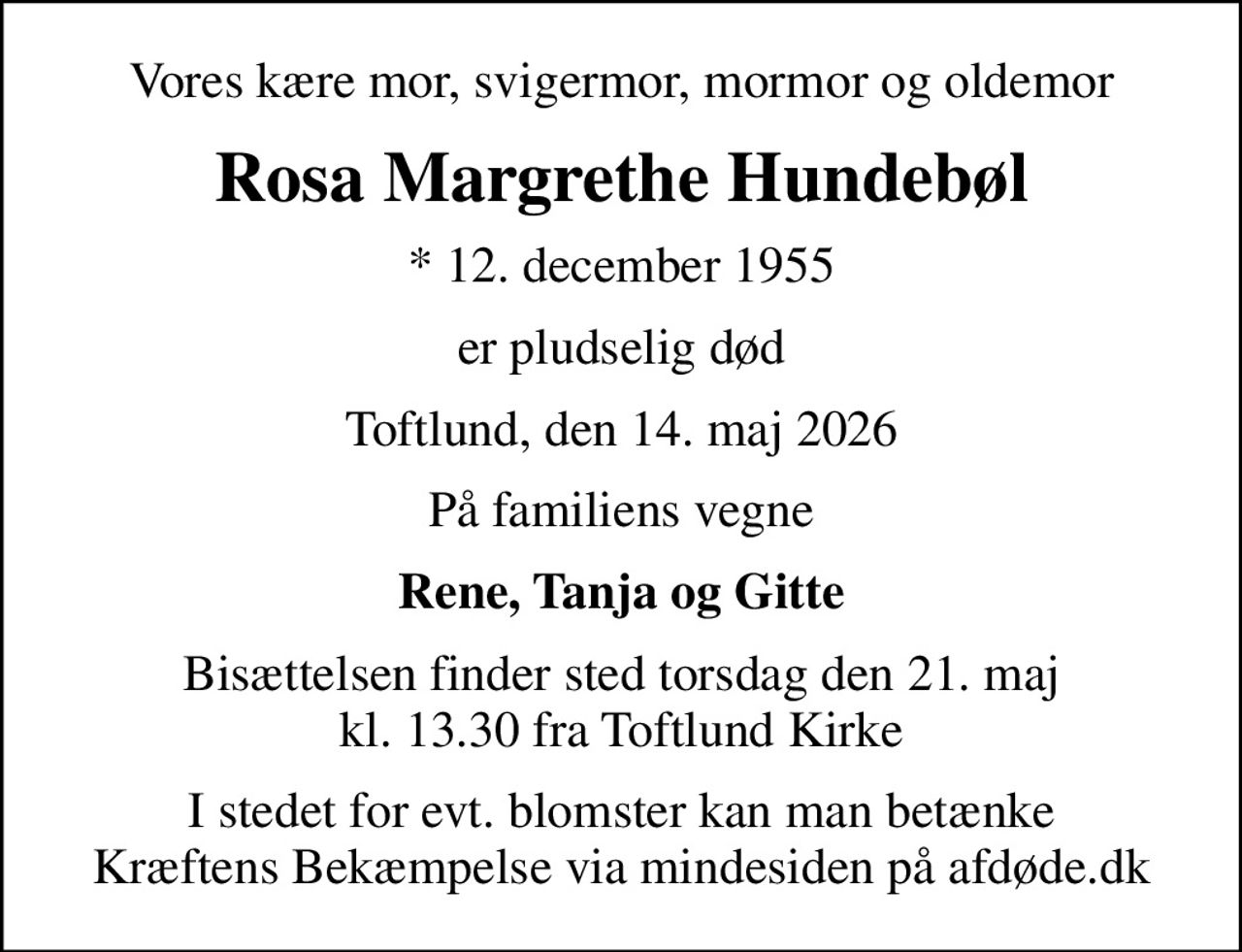 Vores kære mor, svigermor, mormor og oldemor
Rosa Margrethe Hundebøl
* 12. december 1955
er pludselig død
Toftlund, den 14. maj 2026
På familiens vegne
Rene, Tanja og Gitte
Bisættelsen finder sted torsdag den 21. maj kl. 13.30 fra Toftlund Kirke
I stedet for evt. blomster kan man betænke
					Kræftens Bekæmpelse via mindesiden på afdøde.dk
