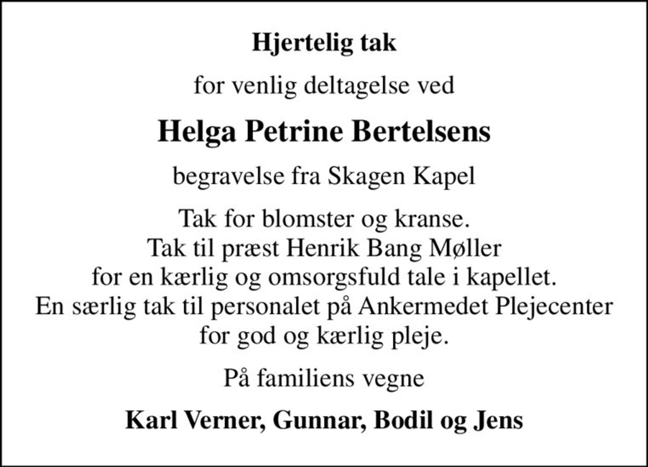 Hjertelig tak
for venlig deltagelse ved
Helga Petrine Bertelsens
begravelse fra Skagen Kapel
Tak for blomster og kranse. Tak til præst Henrik Bang Møller for en kærlig og omsorgsfuld tale i kapellet. En særlig tak til personalet på Ankermedet Plejecenter for god og kærlig pleje.
På familiens vegne
Karl Verner, Gunnar, Bodil og Jens