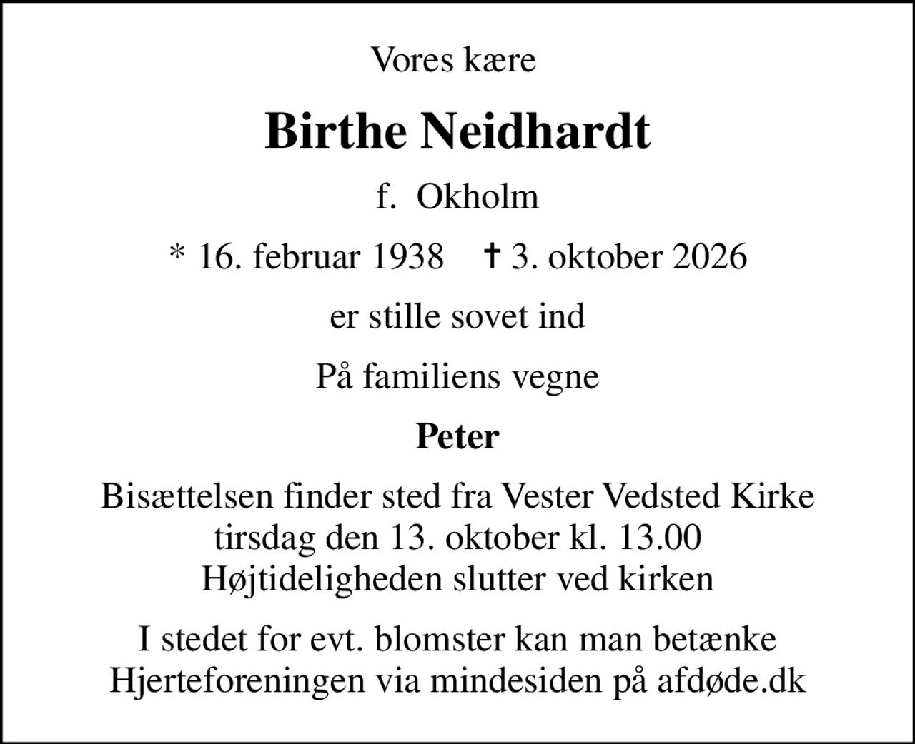 Vores kære 
Birthe Neidhardt
f.  Okholm
* 16. februar 1938    ✝ 3. oktober 2026
er stille sovet ind
På familiens vegne
Peter
Bisættelsen finder sted fra Vester Vedsted Kirke  tirsdag den 13. oktober kl. 13.00  Højtideligheden slutter ved kirken
I stedet for evt. blomster kan man betænke
					Hjerteforeningen via mindesiden på afdøde.dk