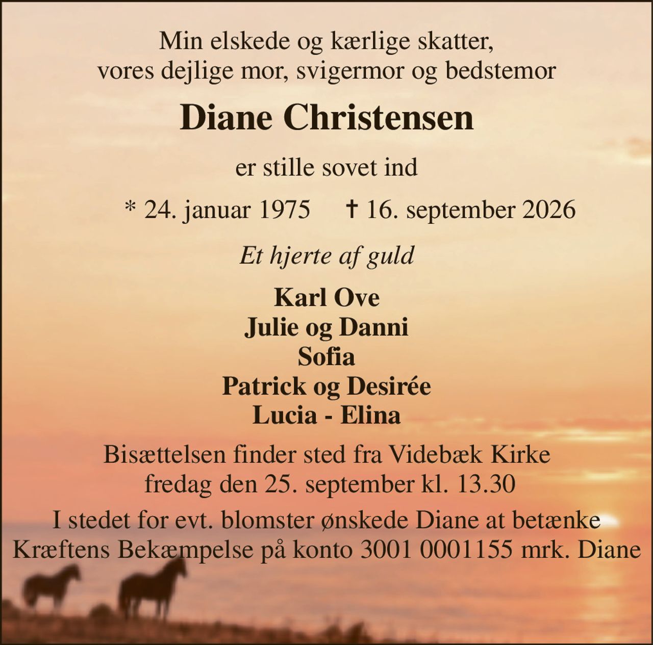 Min elskede og kærlige skatter, vores dejlige mor, svigermor og bedstemor 
Diane Christensen 
er stille sovet ind 
*​ 24. januar 1975​ 
✝​ 16. september 2026​ 
Et hjerte af guld 
Karl Ove Julie og Danni Sofia Patrick og Desirée Lucia - Elina 
Bisættelsen​ finder sted fra Videbæk Kirke  fredag den 25. september​ kl. 13.30 
I stedet for evt. blomster ønskede Diane at betænke Kræftens Bekæmpelse på konto 3001 0001155 mrk. Diane