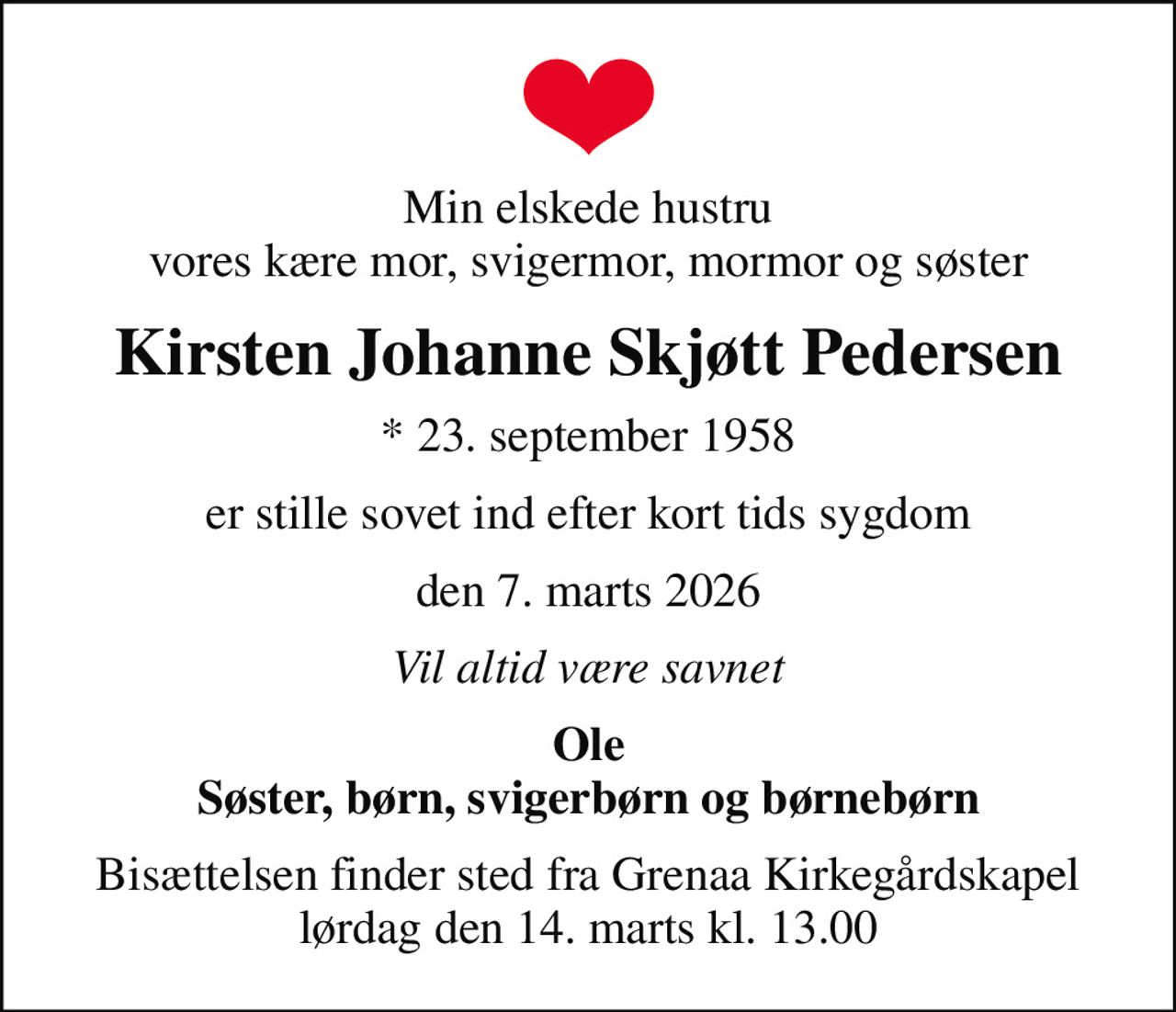 Min elskede hustru vores kære mor, svigermor, mormor og søster
Kirsten Johanne Skjøtt Pedersen
* 23. september 1958
er stille sovet ind efter kort tids sygdom
den 7. marts 2026
Vil altid være savnet
Ole Søster, børn, svigerbørn og børnebørn
Bisættelsen finder sted fra Grenaa Kirkegårdskapel  lørdag den 14. marts kl. 13.00