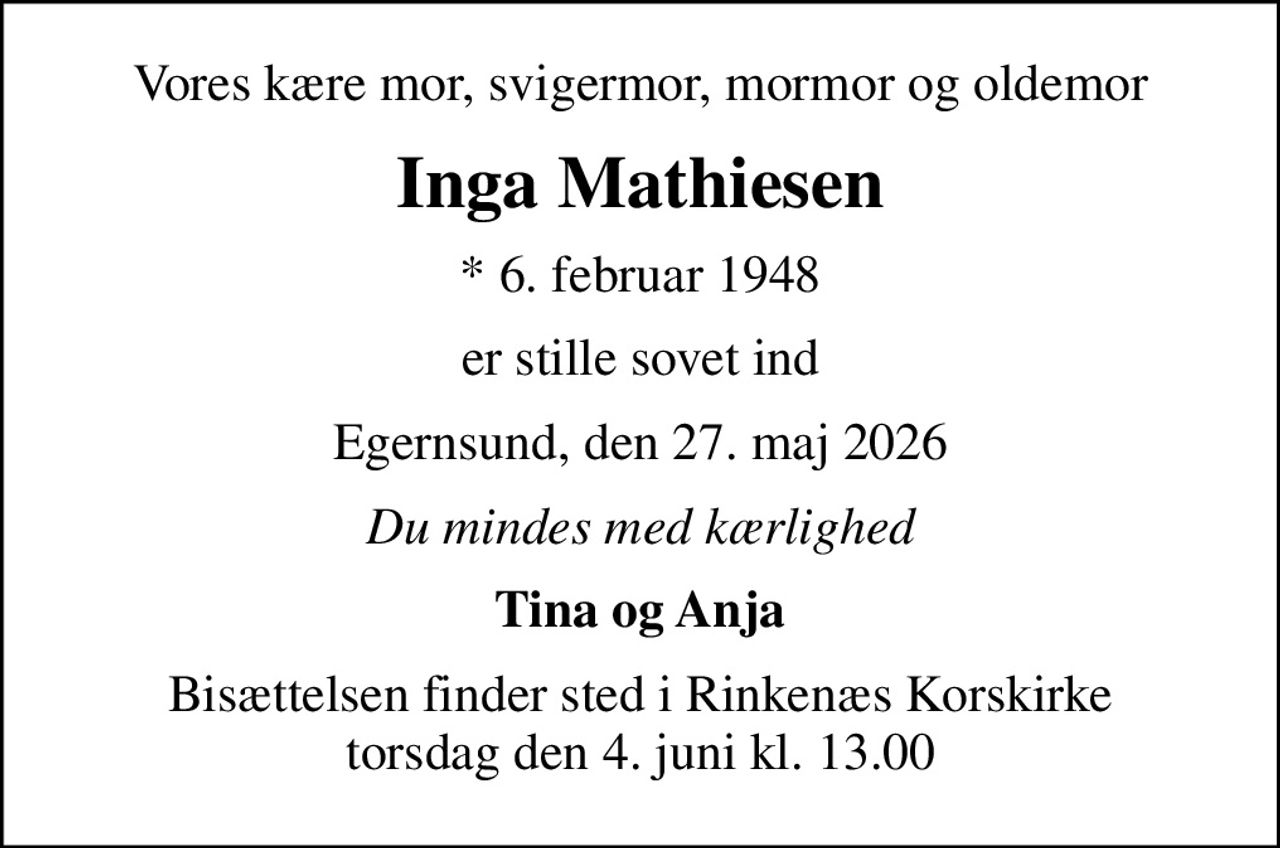 Vores kære mor, svigermor, mormor og oldemor
Inga Mathiesen
* 6. februar 1948
er stille sovet ind
Egernsund, den 27. maj 2026
Du mindes med kærlighed
Tina og Anja
Bisættelsen finder sted i Rinkenæs Korskirke  torsdag den 4. juni kl. 13.00