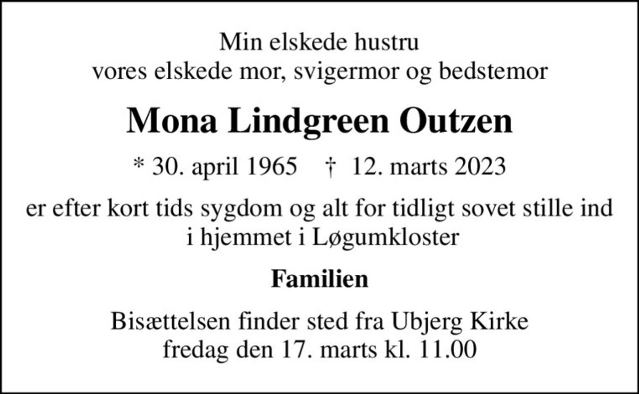 Min elskede hustru vores elskede mor, svigermor og bedstemor
Mona Lindgreen Outzen
* 30. april 1965    ✝ 12. marts 2023
er efter kort tids sygdom og alt for tidligt sovet stille ind  i hjemmet i Løgumkloster
Familien
Bisættelsen finder sted fra Ubjerg Kirke  fredag den 17. marts kl. 11.00