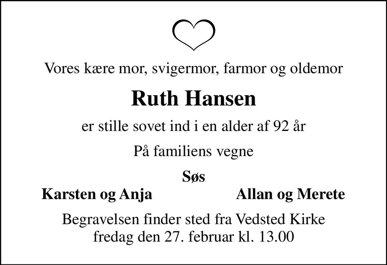 Vores kære mor, svigermor, farmor og oldemor
Ruth Hansen
er stille sovet ind i en alder af 92 år
På familiens vegne
Søs
Karsten og Anja
Allan og Merete
Begravelsen finder sted fra Vedsted Kirke  fredag den 27. februar kl. 13.00