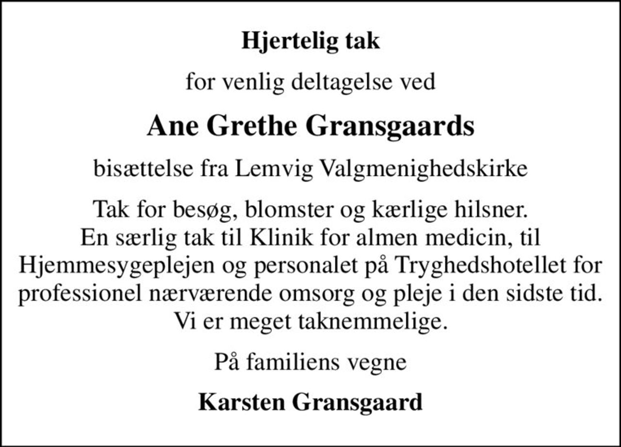 Hjertelig tak
for venlig deltagelse ved
Ane Grethe Gransgaards
bisættelse fra Lemvig Valgmenighedskirke
Tak for besøg, blomster og kærlige hilsner. En særlig tak til Klinik for almen medicin, til Hjemmesygeplejen og personalet på Tryghedshotellet for professionel nærværende omsorg og pleje i den sidste tid. Vi er meget taknemmelige.
På familiens vegne
Karsten Gransgaard