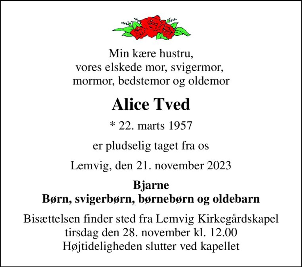 Min kære hustru, vores elskede mor, svigermor,  mormor, bedstemor og oldemor
Alice Tved
* 22. marts 1957
er pludselig taget fra os
Lemvig, den 21. november 2023
Bjarne Børn, svigerbørn, børnebørn og oldebarn
Bisættelsen finder sted fra Lemvig Kirkegårdskapel  tirsdag den 28. november kl. 12.00  Højtideligheden slutter ved kapellet