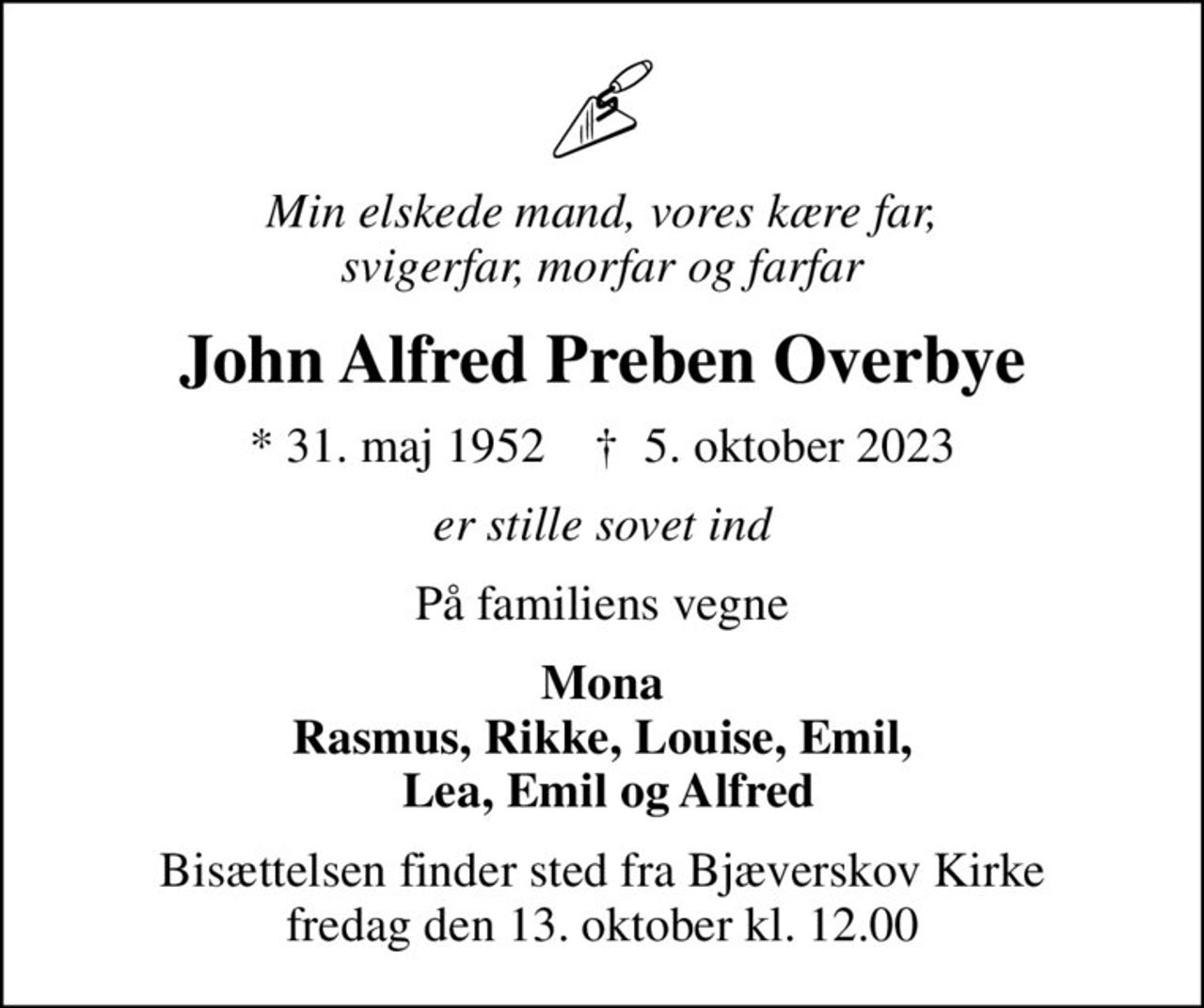 Min elskede mand, vores kære far, svigerfar, morfar og farfar
John Alfred Preben Overbye
* 31. maj 1952    ✝ 5. oktober 2023
er stille sovet ind
På familiens vegne
Mona Rasmus, Rikke, Louise, Emil,  Lea, Emil og Alfred
Bisættelsen finder sted fra Bjæverskov Kirke  fredag den 13. oktober kl. 12.00