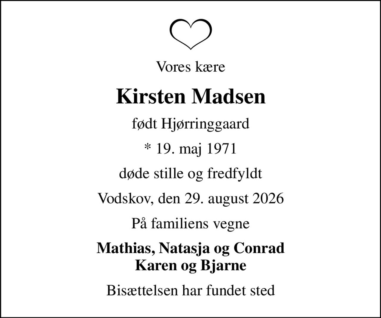 Vores kære
Kirsten Madsen
født Hjørringgaard
* 19. maj 1971
døde stille og fredfyldt
Vodskov, den 29. august 2026
På familiens vegne
Mathias, Natasja og Conrad Karen og Bjarne
Bisættelsen har fundet sted