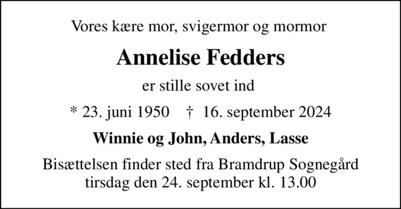 Vores kære mor, svigermor og mormor 
Annelise Fedders
er stille sovet ind 
* 23. juni 1950    ✝ 16. september 2024
Winnie og John, Anders, Lasse
Bisættelsen finder sted fra Bramdrup Sognegård tirsdag den 24. september kl. 13.00