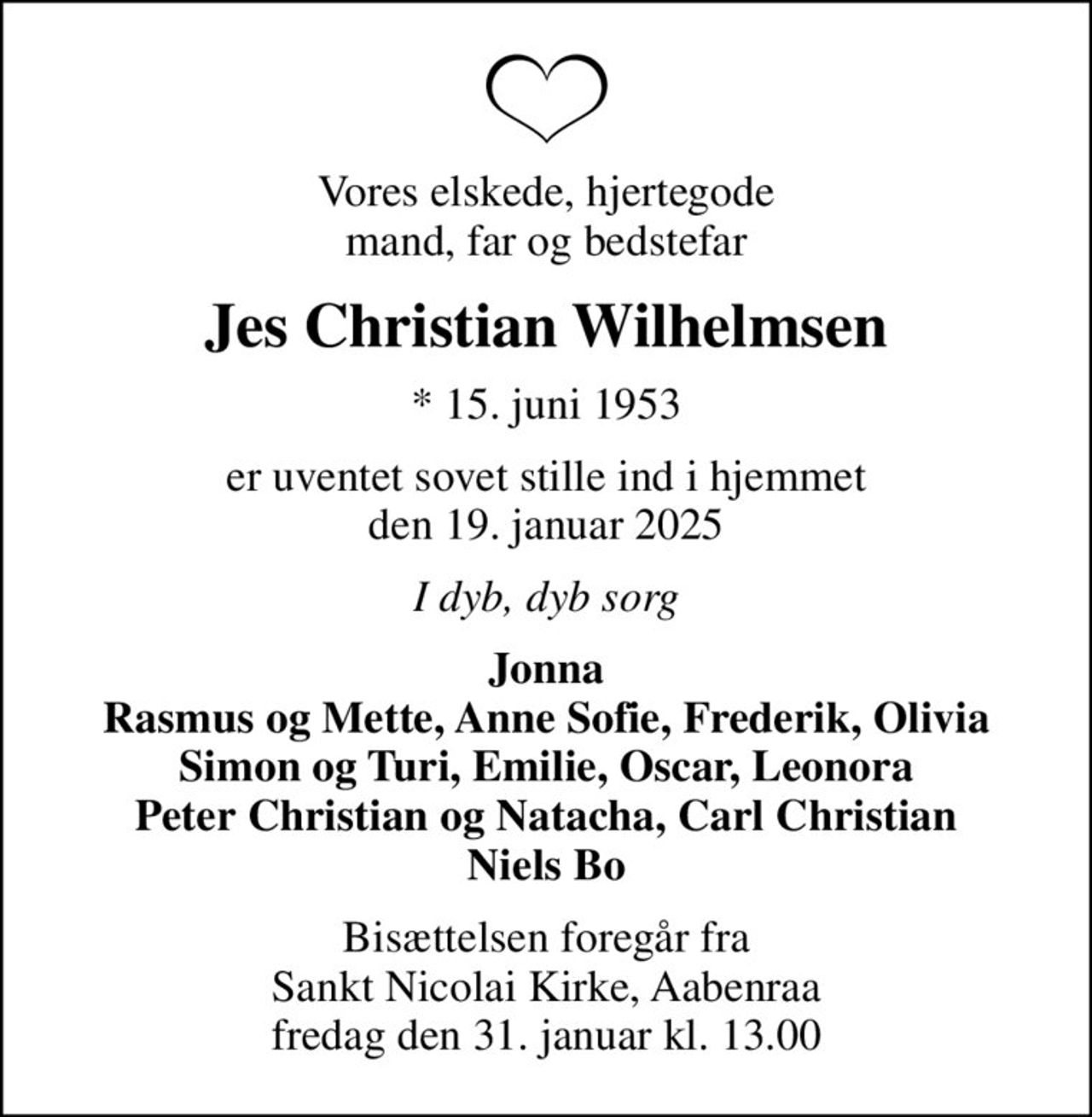 Vores elskede, hjertegode mand, far og bedstefar
Jes Christian Wilhelmsen
* 15. juni 1953
er uventet sovet stille ind i hjemmet den 19. januar 2025
I dyb, dyb sorg
Jonna Rasmus og Mette, Anne Sofie, Frederik, Olivia Simon og Turi, Emilie, Oscar, Leonora Peter Christian og Natacha, Carl Christian Niels Bo
Bisættelsen foregår fra Sankt Nicolai Kirke, Aabenraa  fredag den 31. januar kl. 13.00