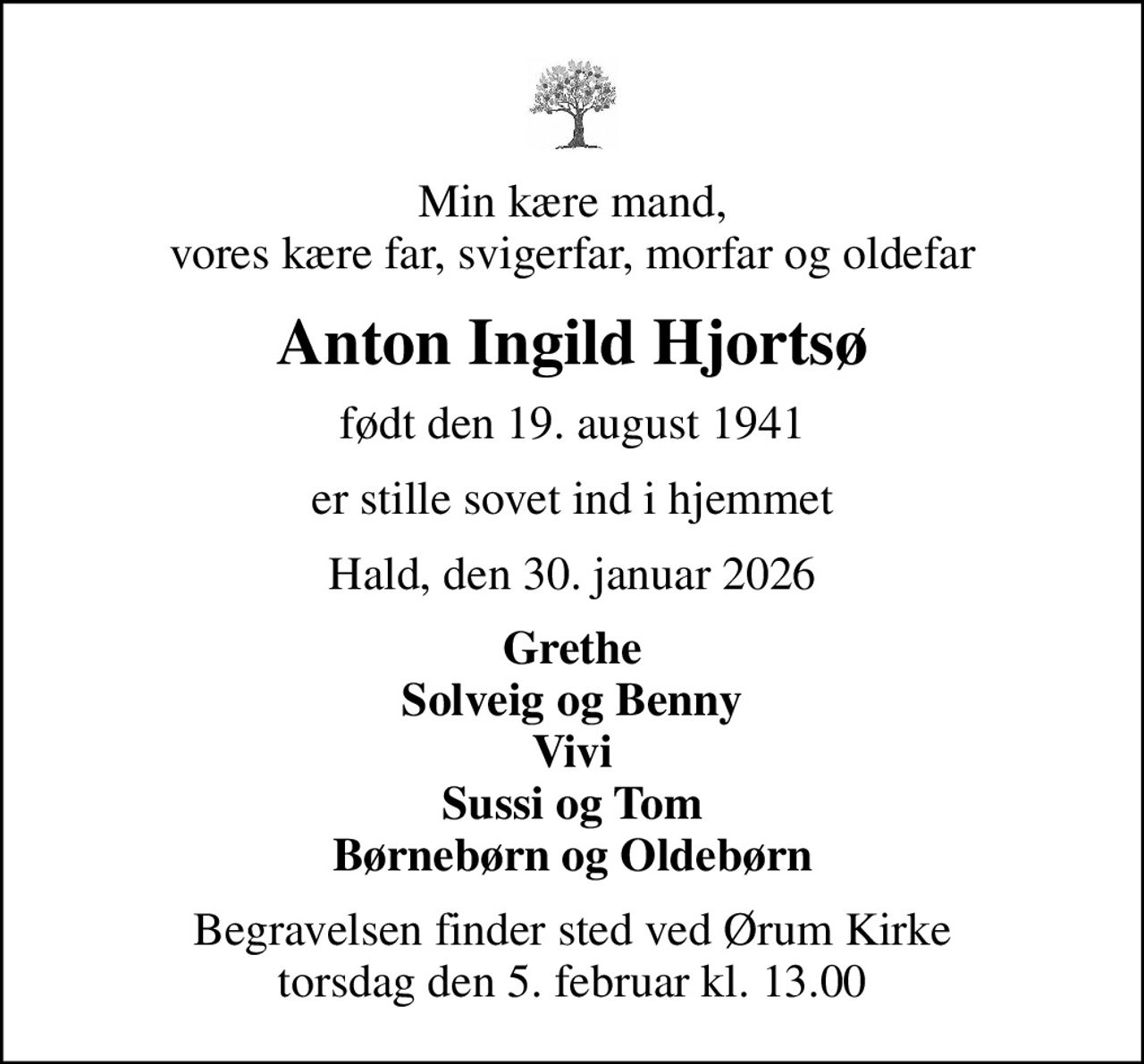 Min kære mand, vores kære far, svigerfar, morfar og oldefar
Anton Ingild Hjortsø
født den 19. august 1941
er stille sovet ind i hjemmet
Hald, den 30. januar 2026
Grethe Solveig og Benny Vivi Sussi og Tom Børnebørn og Oldebørn
Begravelsen finder sted ved Ørum Kirke  torsdag den 5. februar kl. 13.00