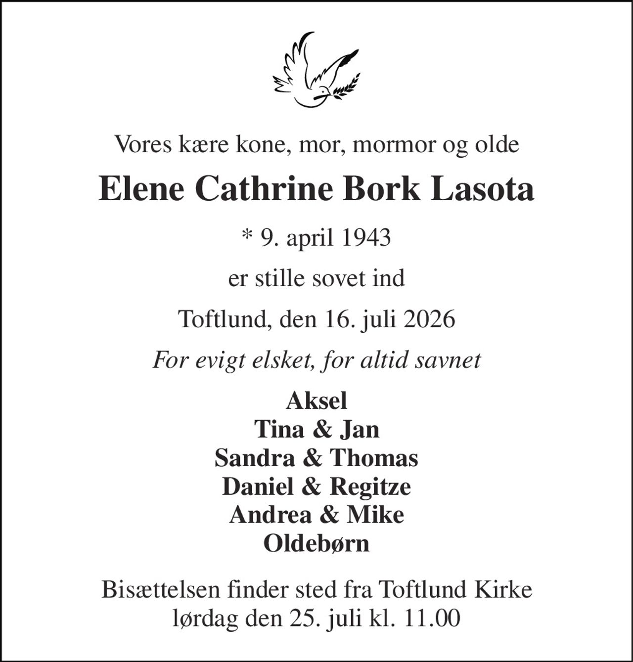Vores kære kone, mor, mormor og olde 
Elene Cathrine Bork Lasota 
* 9. april 1943 
er stille sovet ind 
Toftlund, den 16. juli 2026 
For evigt elsket, for altid savnet 
Aksel Tina & Jan Sandra & Thomas Daniel & Regitze Andrea & Mike Oldebørn 
Bisættelsen finder sted fra Toftlund Kirke lørdag den 25. juli kl. 11.00