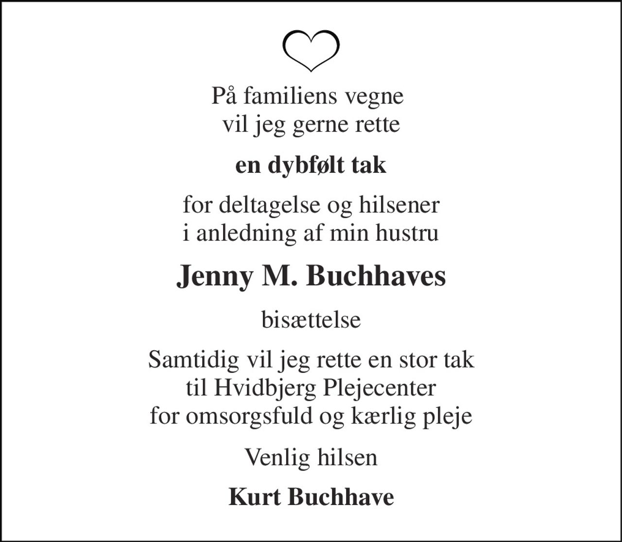 På familiens vegne  vil jeg gerne rette 
en dybfølt tak 
for deltagelse og hilsener i anledning af min hustru 
Jenny M. Buchhaves 
bisættelse 
Samtidig vil jeg rette en stor tak til Hvidbjerg Plejecenter for omsorgsfuld og kærlig pleje 
Venlig hilsen 
Kurt Buchhave