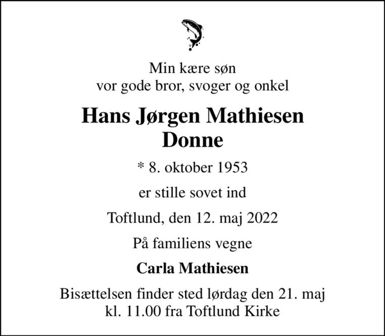 Min kære søn vor gode bror, svoger og onkel
Hans Jørgen Mathiesen Donne
* 8. oktober 1953
er stille sovet ind
Toftlund, den 12. maj 2022
På familiens vegne
Carla Mathiesen
Bisættelsen finder sted lørdag den 21. maj kl. 11.00 fra Toftlund Kirke