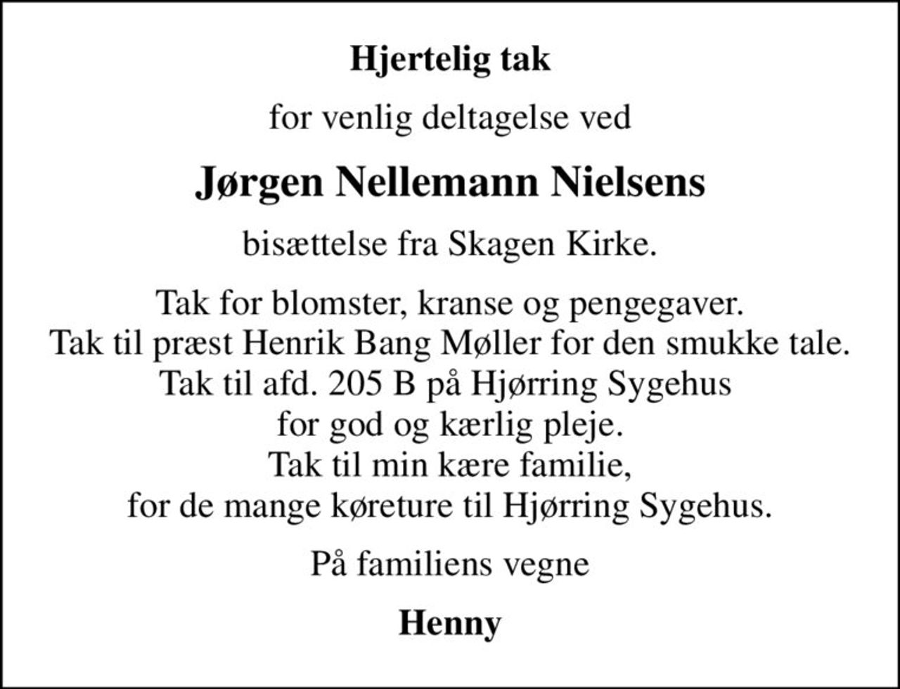 Hjertelig tak
for venlig deltagelse ved
Jørgen Nellemann Nielsens
bisættelse fra Skagen Kirke.
Tak for blomster, kranse og pengegaver. Tak til præst Henrik Bang Møller for den smukke tale. Tak til afd. 205 B på Hjørring Sygehus  for god og kærlig pleje. Tak til min kære familie, for de mange køreture til Hjørring Sygehus.
På familiens vegne
Henny