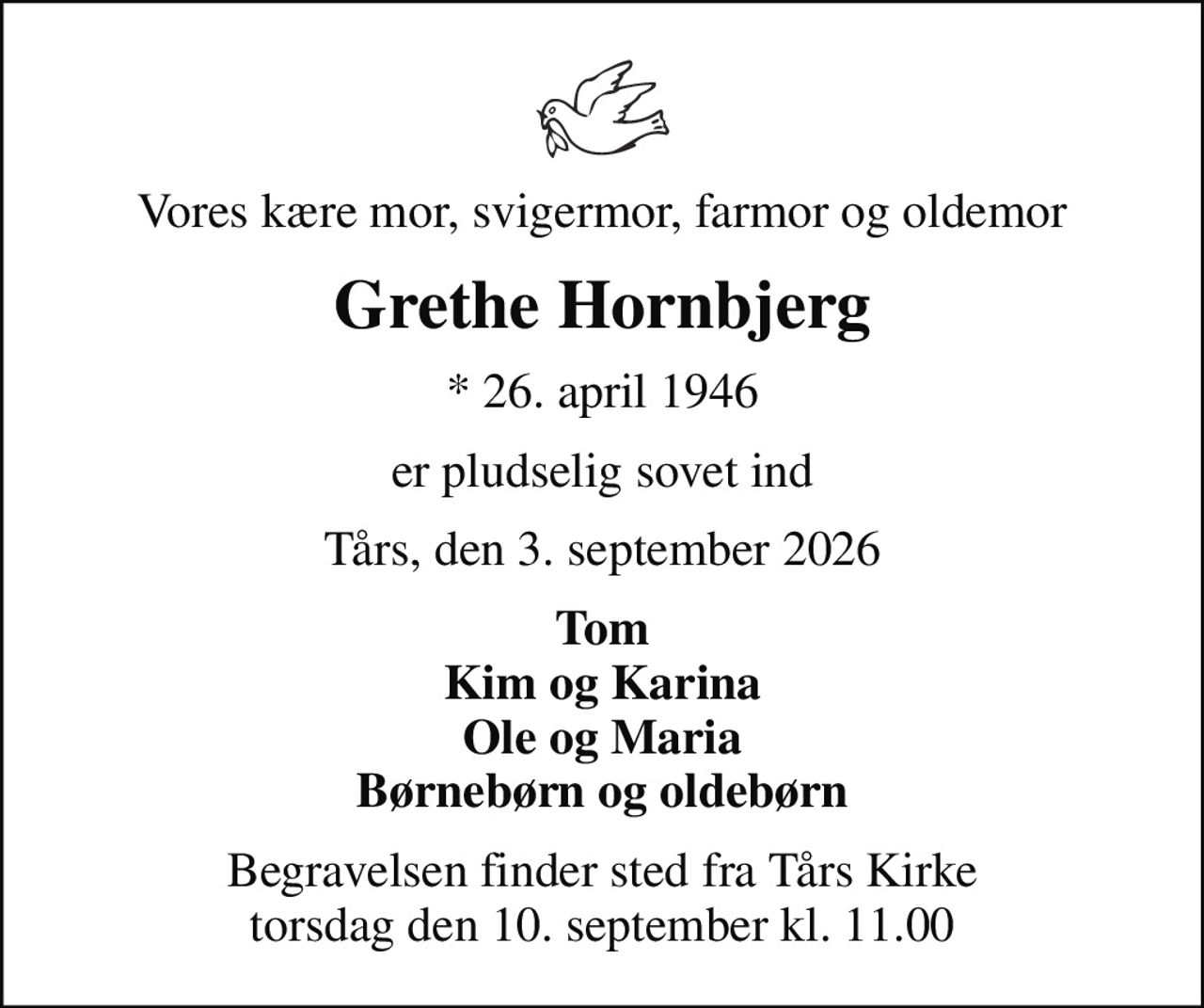 Vores kære mor, svigermor, farmor og oldemor
Grethe Hornbjerg
* 26. april 1946
er pludselig sovet ind
Tårs, den 3. september 2026
Tom Kim og Karina Ole og Maria Børnebørn og oldebørn
Begravelsen finder sted fra Tårs Kirke  torsdag den 10. september kl. 11.00