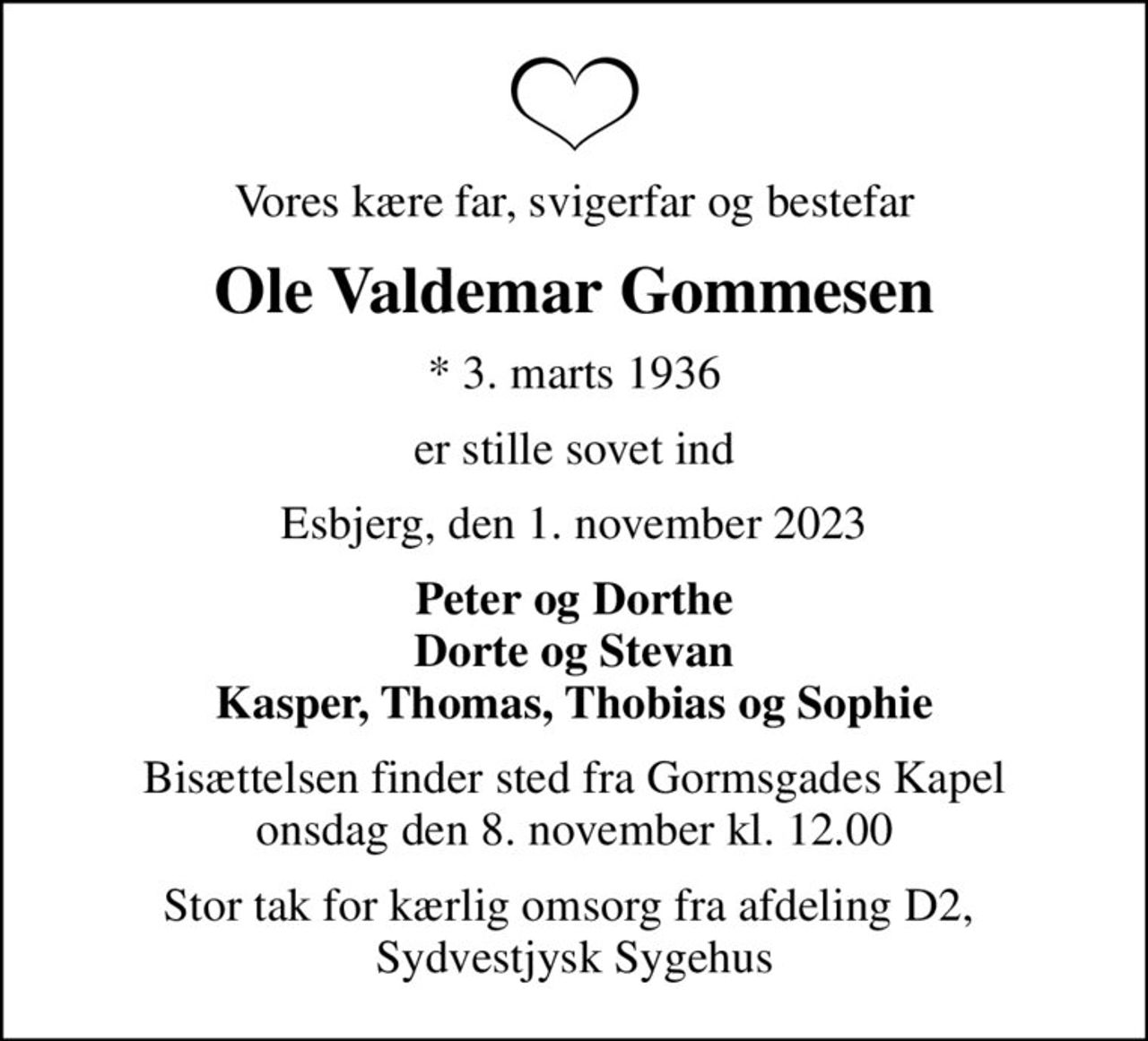 Vores kære far, svigerfar og Bestefar
Ole Valdemar Gommesen
* 3. marts 1936
er stille sovet ind
Esbjerg, den 1. november 2023
Peter og Dorthe Dorte og Stevan Kasper, Thomas, Thobias og Sophie
Bisættelsen finder sted fra Gormsgades Kapel  onsdag den 8. november kl. 12.00 
Stor tak for kærlig omsorg fra afdeling D2,  Sydvestjysk Sygehus