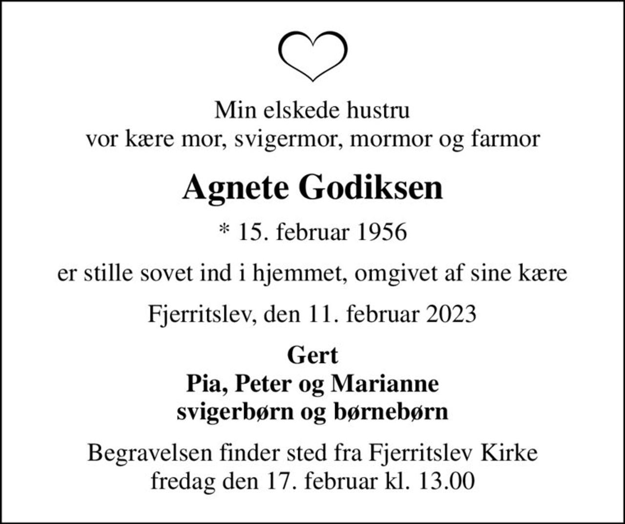 Min elskede hustru vor kære mor, svigermor, mormor og farmor
Agnete Godiksen
* 15. februar 1956
er stille sovet ind i hjemmet, omgivet af sine kære
Fjerritslev, den 11. februar 2023
Gert Pia, Peter og Marianne svigerbørn og børnebørn
Begravelsen finder sted fra Fjerritslev Kirke  fredag den 17. februar kl. 13.00