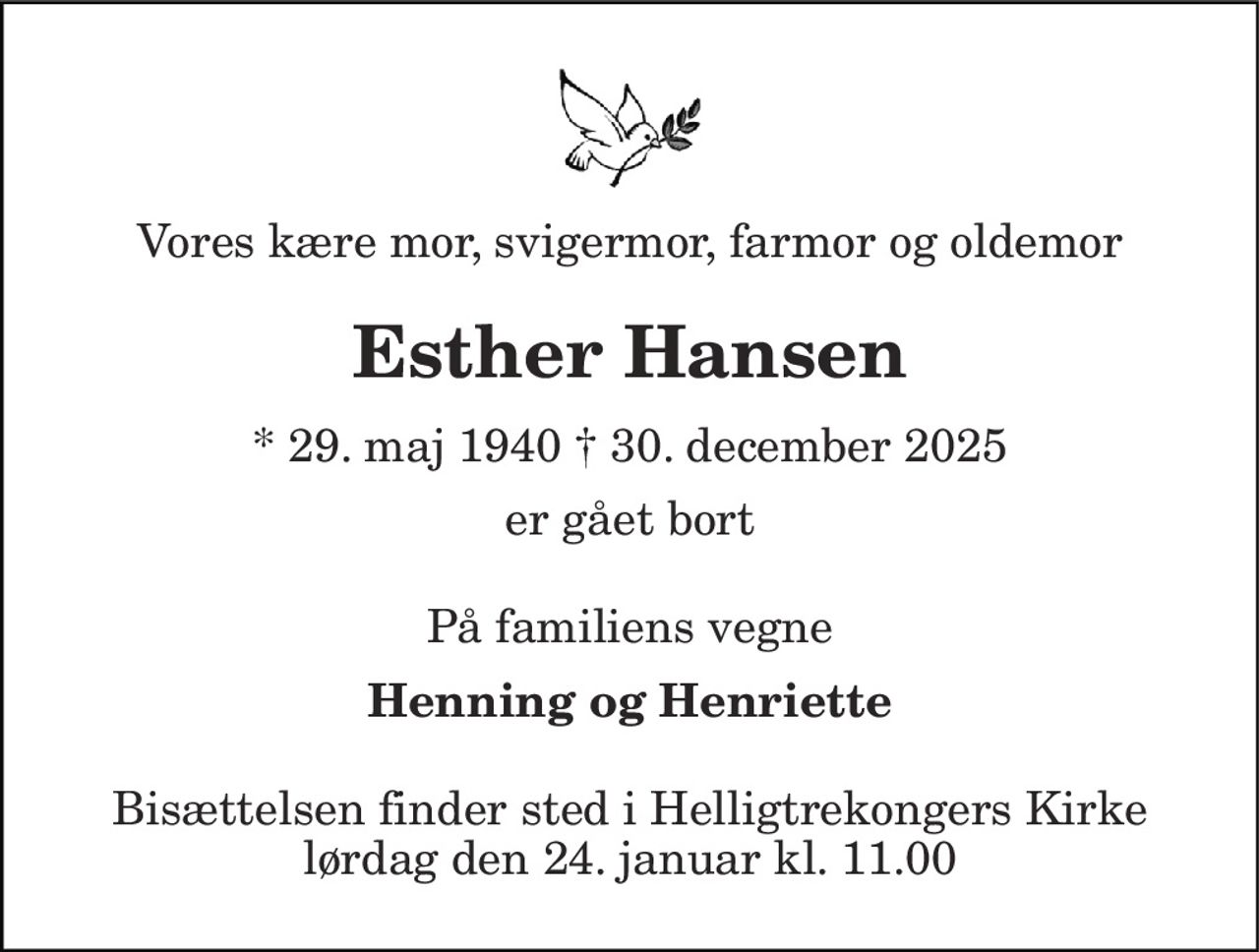 Vores kære mor, svigermor, farmor og oldemor 
Esther Hansen 
* 29. maj 1940 † 30. december 2025 
er gået bort 
På familiens vegne 
Henning og Henriette 
Bisættelsen finder sted i Helligtrekongers Kirke lørdag den 24. januar kl. 11.00