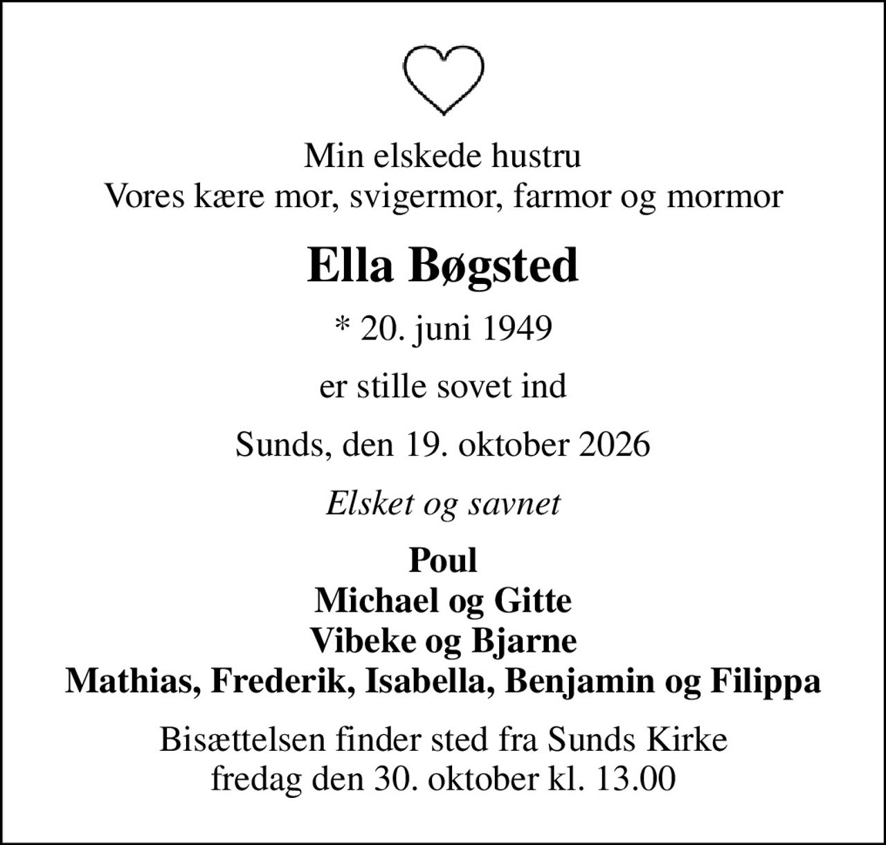 Min elskede hustru Vores kære mor, svigermor, farmor og mormor
Ella Bøgsted
* 20. juni 1949
er stille sovet ind
Sunds, den 19. oktober 2026
Elsket og savnet
Poul Michael og Gitte Vibeke og Bjarne Mathias, Frederik, Isabella, Benjamin og Filippa
Bisættelsen finder sted fra Sunds Kirke  fredag den 30. oktober kl. 13.00