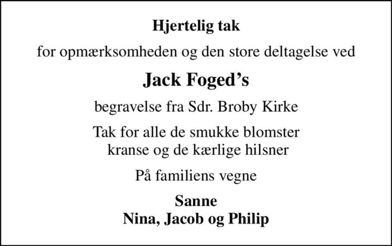 Hjertelig tak
for opmærksomheden og den store deltagelse ved
Jack Fogeds
begravelse fra Sdr. Broby Kirke
Tak for alle de smukke blomster  kranse og de kærlige hilsner
På familiens vegne
Sanne Nina, Jacob og Philip