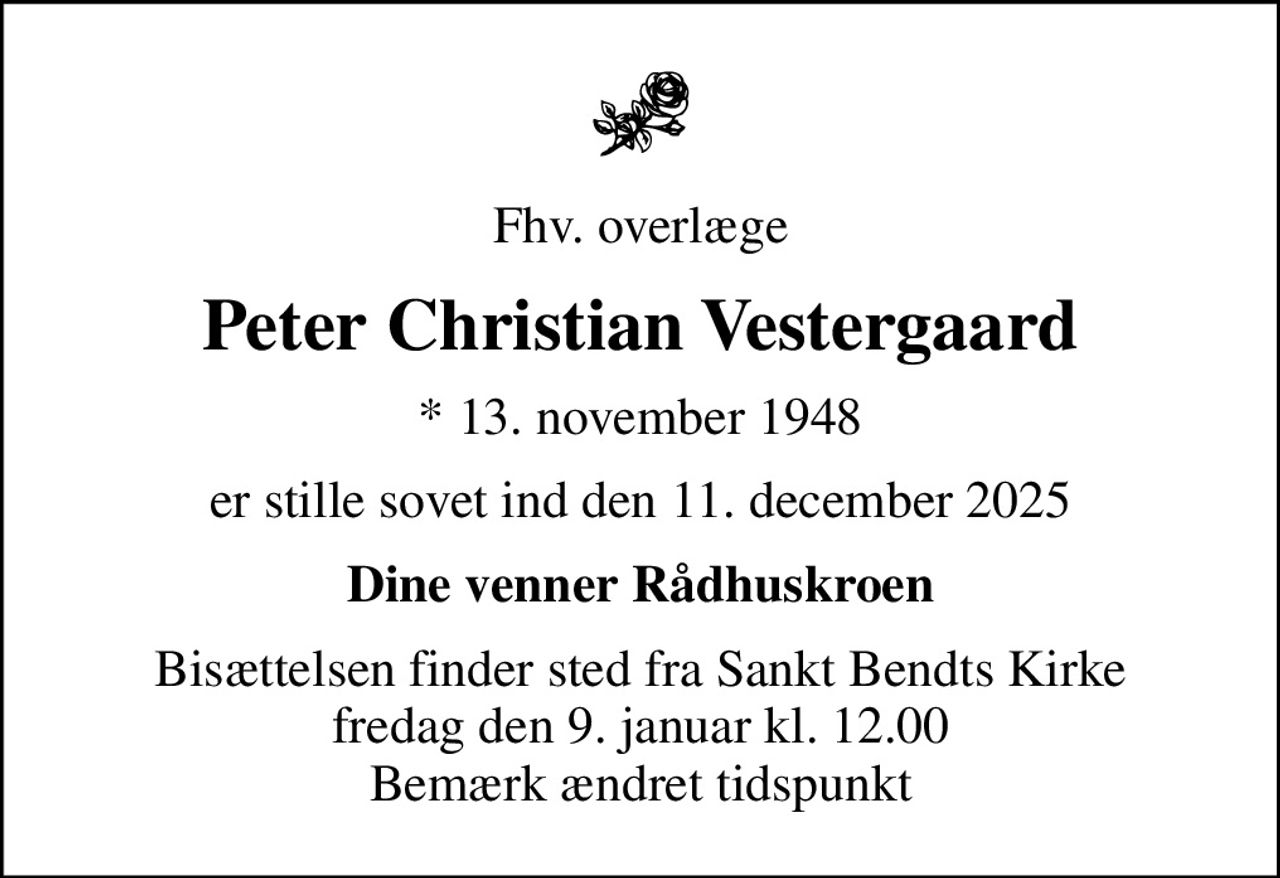 Fhv. overlæge
Peter Christian Vestergaard
* 13. november 1948
er stille sovet ind den 11. december 2025
Dine venner Rådhuskroen
Bisættelsen finder sted fra Sankt Bendts Kirke fredag den 9. januar kl. 12.00 Bemærk ændret tidspunkt