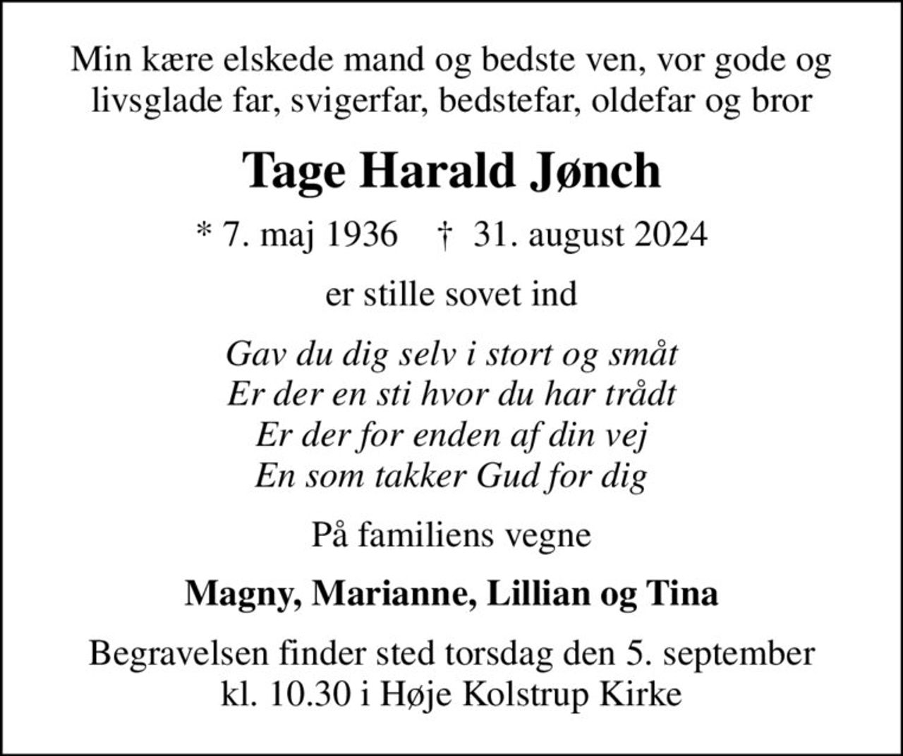 Min kære elskede mand og bedste ven, vor gode og livsglade far, svigerfar, bedstefar, oldefar og bror
Tage Harald Jønch
* 7. maj 1936    ✝ 31. august 2024
er stille sovet ind
Gav du dig selv i stort og småt Er der en sti hvor du har trådt Er der for enden af din vej En som takker Gud for dig
På familiens vegne
Magny, Marianne, Lillian og Tina
Begravelsen finder sted torsdag den 5. september kl. 10.30 i Høje Kolstrup Kirke