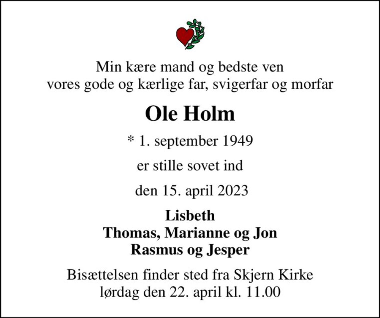 Min kære mand og bedste ven vores gode og kærlige far, svigerfar og morfar
Ole Holm
* 1. september 1949
er stille sovet ind
 den 15. april 2023
Lisbeth Thomas, Marianne og Jon Rasmus og Jesper
Bisættelsen finder sted fra Skjern Kirke  lørdag den 22. april kl. 11.00