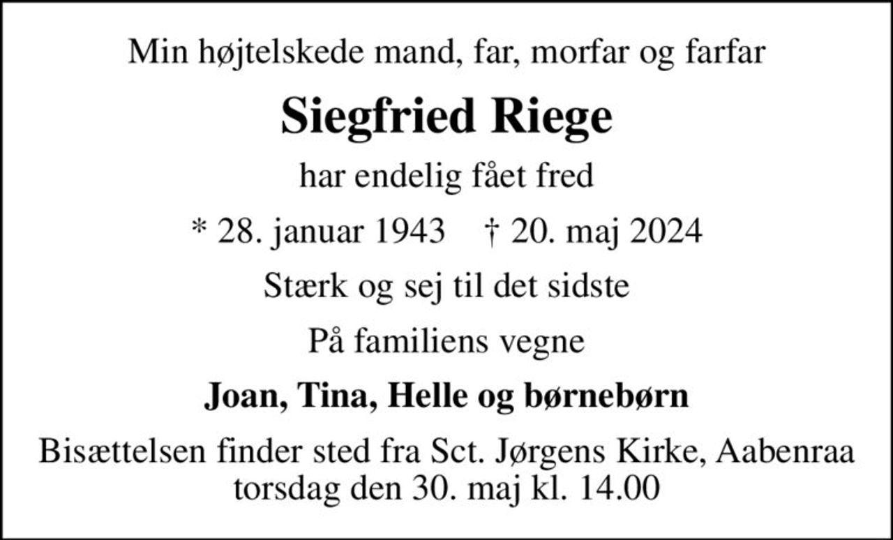 Min højtelskede mand, far, morfar og farfar
Siegfried Riege
har endelig fået fred
* 28. januar 1943    ✝ 20. maj 2024
Stærk og sej til det sidste
På familiens vegne
Joan, Tina, Helle og børnebørn
Bisættelsen finder sted fra Sct. Jørgens Kirke, Aabenraa  torsdag den 30. maj kl. 14.00
