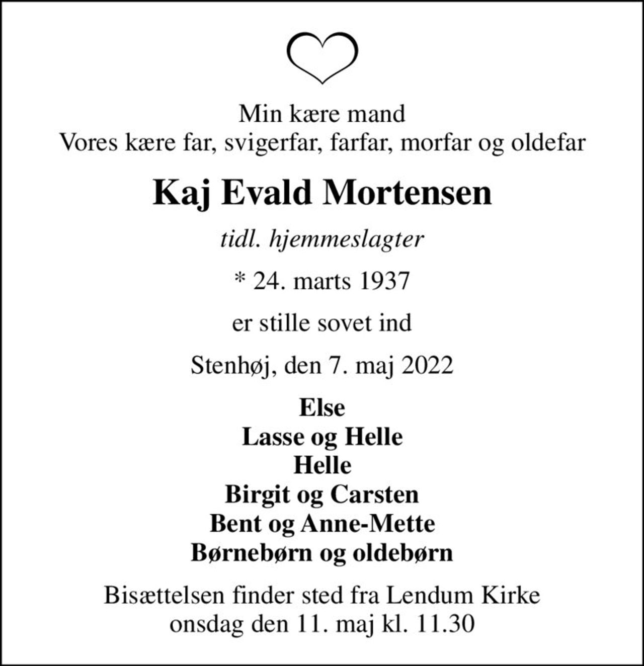 Min kære mand Vores kære far, svigerfar, farfar, morfar og oldefar
Kaj Evald Mortensen
tidl. hjemmeslagter
* 24. marts 1937
er stille sovet ind
Stenhøj, den 7. maj 2022
Else Lasse og Helle Helle Birgit og Carsten Bent og Anne-Mette Børnebørn og oldebørn
Bisættelsen finder sted fra Lendum Kirke  onsdag den 11. maj kl. 11.30