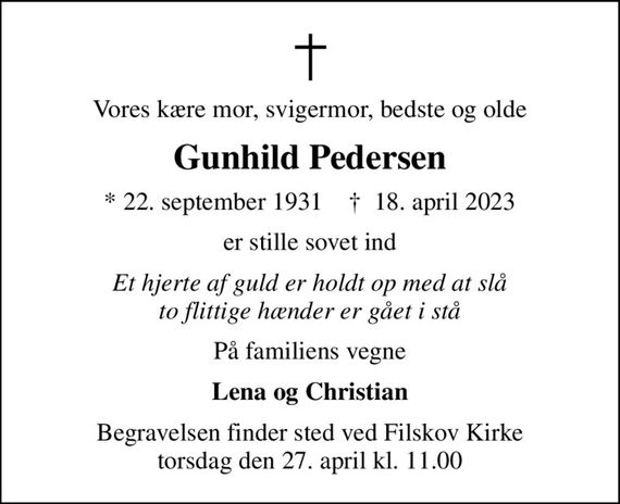 Vores kære mor, svigermor, bedste og olde
Gunhild Pedersen
* 22. september 1931    &#x271d; 18. april 2023
er stille sovet ind
Et hjerte af guld er holdt op med at slå to flittige hænder er gået i stå
På familiens vegne
Lena og Christian
Begravelsen finder sted ved Filskov Kirke  torsdag den 27. april kl. 11.00