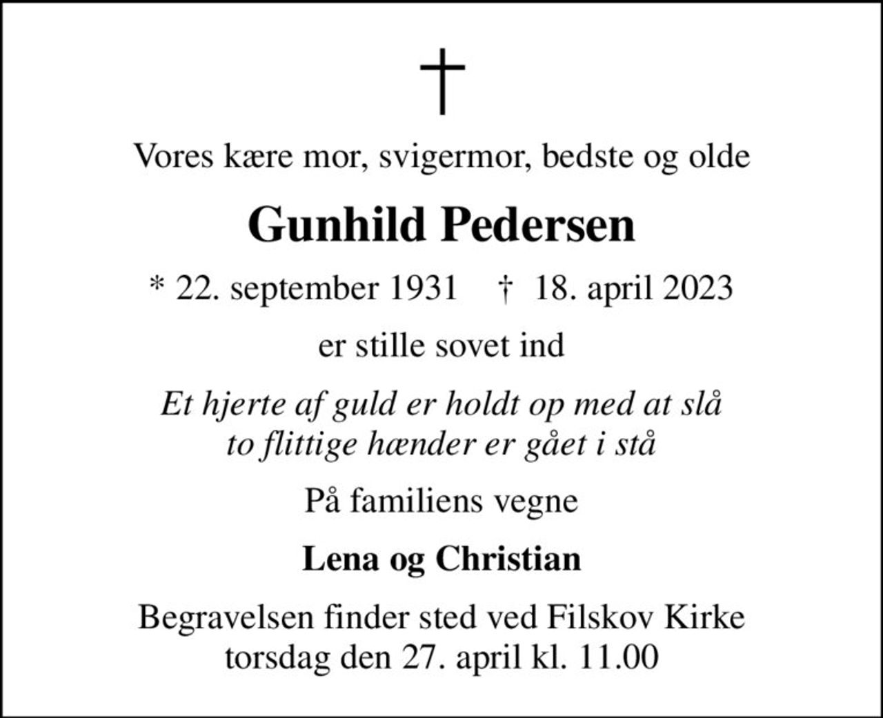 Vores kære mor, svigermor, bedste og olde
Gunhild Pedersen
* 22. september 1931    ✝ 18. april 2023
er stille sovet ind
Et hjerte af guld er holdt op med at slå to flittige hænder er gået i stå
På familiens vegne
Lena og Christian
Begravelsen finder sted ved Filskov Kirke  torsdag den 27. april kl. 11.00