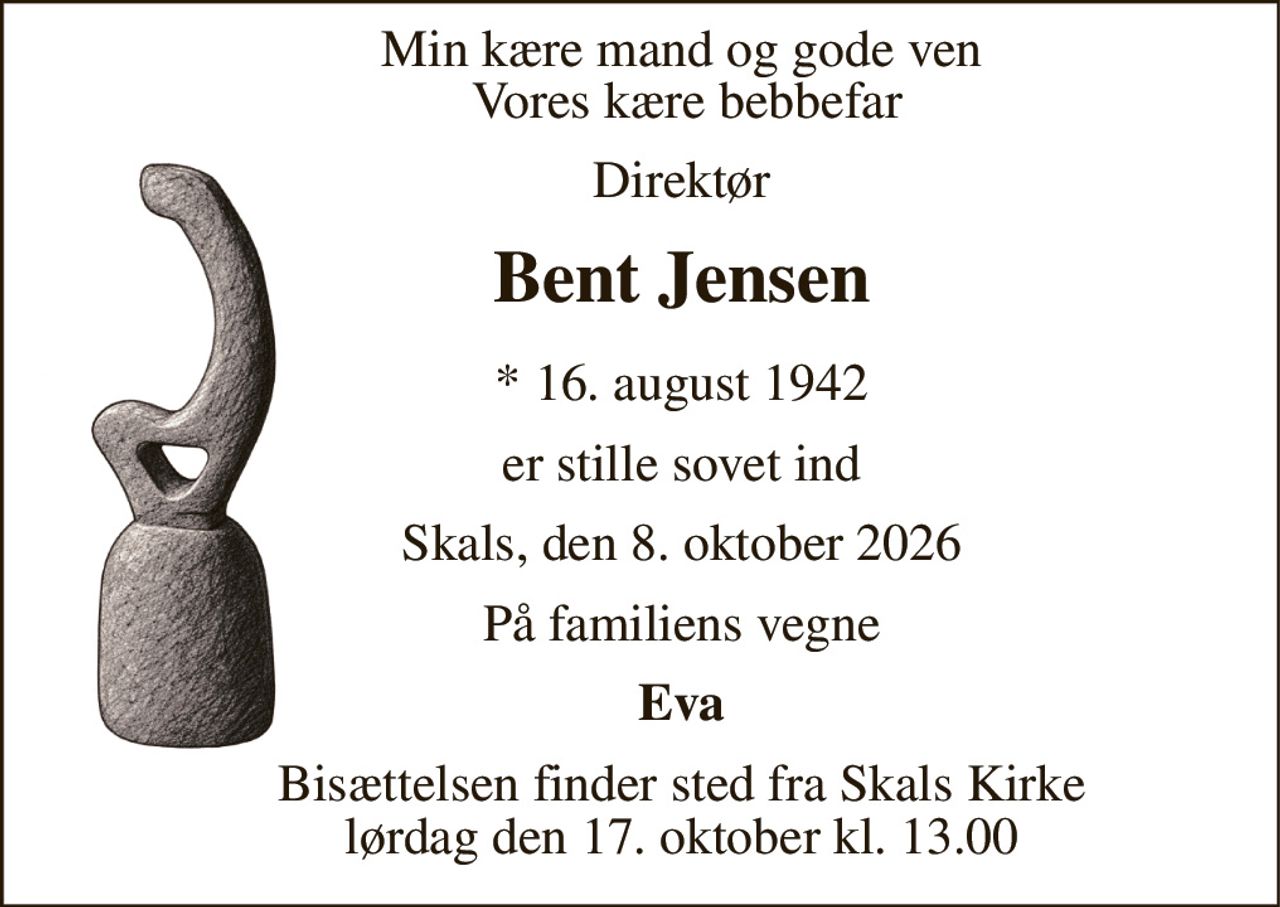 Min kære mand og gode ven  Vores kære bebbefar 
Direktør 
Bent Jensen 
*​ 16. august 1942 
er stille sovet ind 
Skals, den 8. oktober 2026 
På familiens vegne 
Eva 
Bisættelsen​ finder sted fra Skals Kirke​ lørdag den 17. oktober​ kl. 13.00