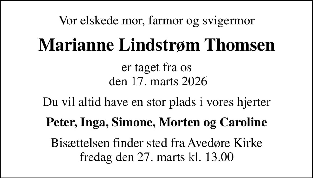 Vor elskede mor, farmor og svigermor
Marianne Lindstrøm Thomsen
er taget fra os  den 17. marts 2026
Du vil altid have en stor plads i vores hjerter
Peter, Inga, Simone, Morten og Caroline
Bisættelsen finder sted fra Avedøre Kirke  fredag den 27. marts kl. 13.00