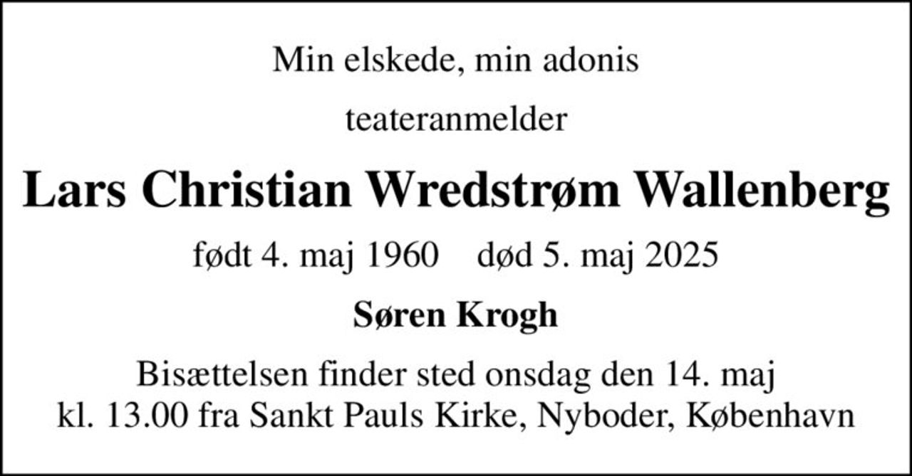 Min elskede, min adonis
teateranmelder
Lars Christian Wredstrøm Wallenberg
født 4. maj 1960    død 5. maj 2025
Søren Krogh
Bisættelsen finder sted onsdag den 14. maj kl. 13.00 fra Sankt Pauls Kirke, Nyboder, København