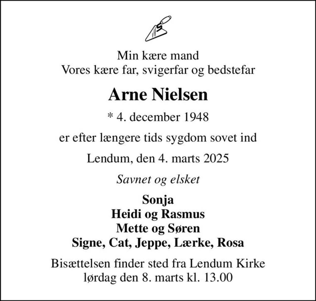 Min kære mand Vores kære far, svigerfar og bedstefar
Arne Nielsen
* 4. december 1948
er efter længere tids sygdom sovet ind
Lendum, den 4. marts 2025
Savnet og elsket
Sonja Heidi og Rasmus Mette og Søren Signe, Cat, Jeppe, Lærke, Rosa
Bisættelsen finder sted fra Lendum Kirke  lørdag den 8. marts kl. 13.00