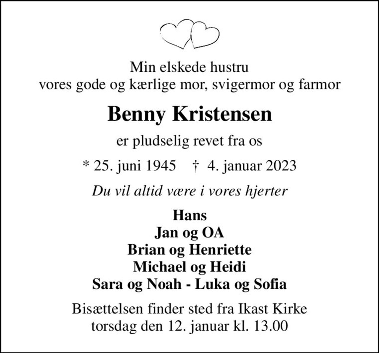 Min elskede hustru vores gode og kærlige mor, svigermor og farmor
Benny Kristensen
er pludselig revet fra os
* 25. juni 1945    ✝ 4. januar 2023
Du vil altid være i vores hjerter
Hans Jan og OA Brian og Henriette Michael og Heidi Sara og Noah - Luka og Sofia
Bisættelsen finder sted fra Ikast Kirke  torsdag den 12. januar kl. 13.00