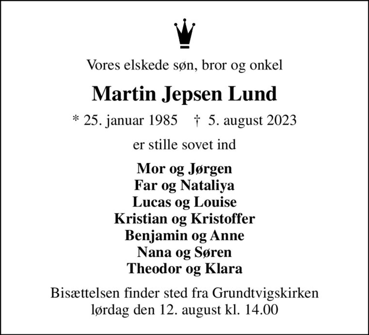 Vores elskede søn, bror og onkel
Martin Jepsen Lund
* 25. januar 1985    ✝ 5. august 2023
er stille sovet ind
Mor og Jørgen Far og Nataliya Lucas og Louise Kristian og Kristoffer Benjamin og Anne Nana og Søren Theodor og Klara
Bisættelsen finder sted fra Grundtvigskirken  lørdag den 12. august kl. 14.00