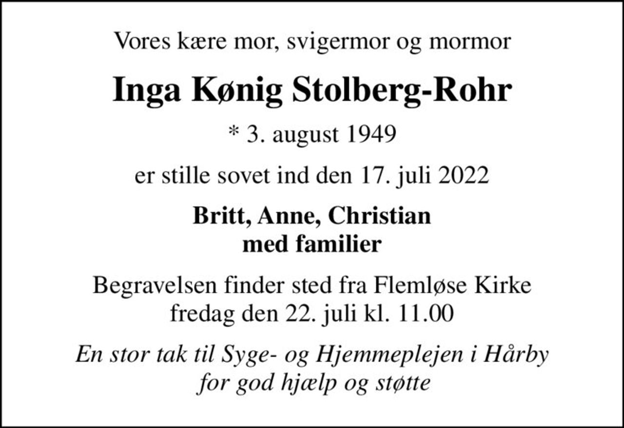 Vores kære mor, svigermor og mormor
Inga Kønig Stolberg-Rohr
* 3. august 1949
er stille sovet ind den 17. juli 2022
Britt, Anne, Christian med familier
Begravelsen finder sted fra Flemløse Kirke  fredag den 22. juli kl. 11.00 
En stor tak til Syge- og Hjemmeplejen i Hårby  for god hjælp og støtte