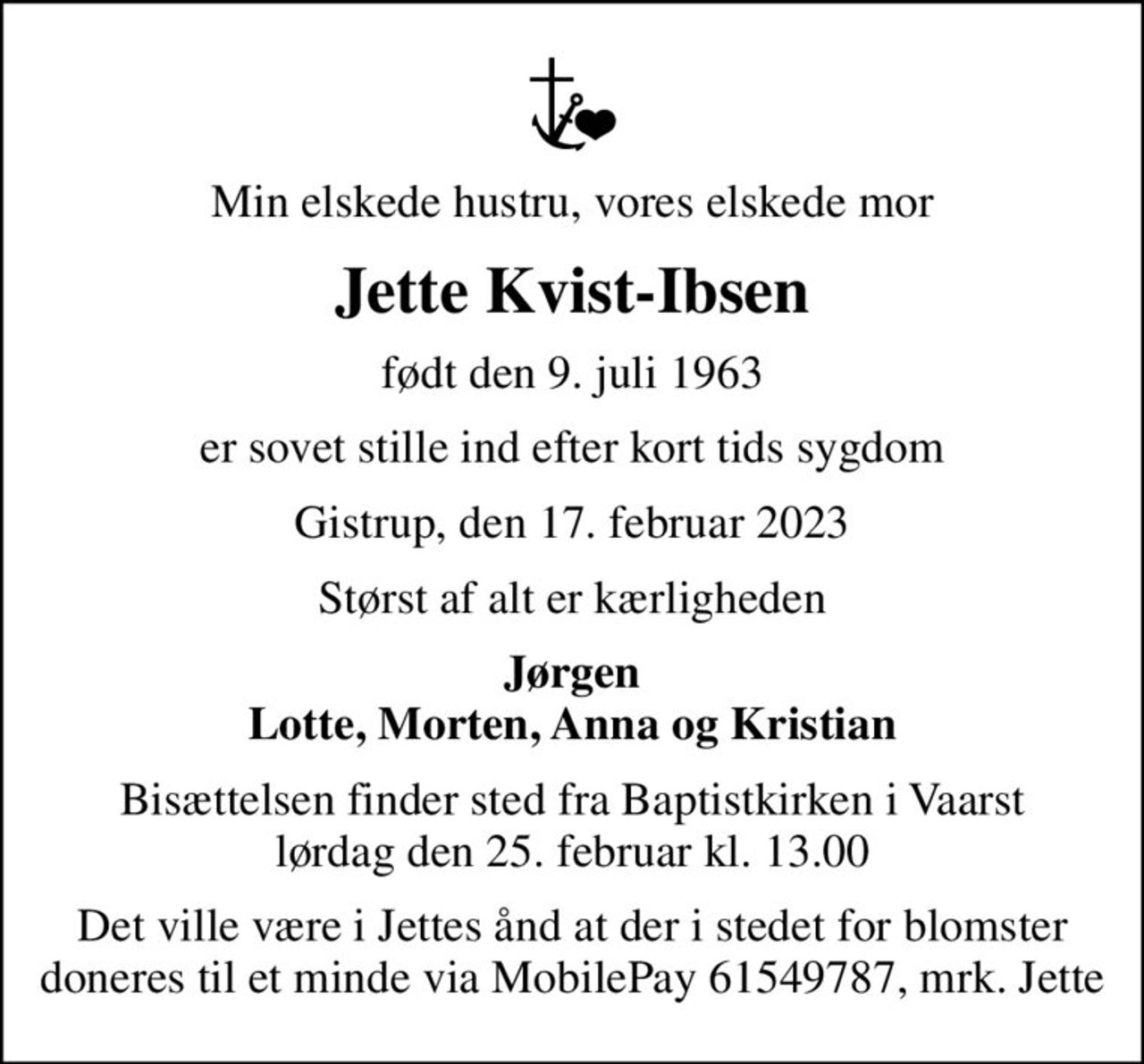 Min elskede hustru, vores elskede mor
Jette Kvist-Ibsen
født den 9. juli 1963
er sovet stille ind efter kort tids sygdom
Gistrup, den 17. februar 2023
Størst af alt er kærligheden
Jørgen Lotte, Morten, Anna og Kristian
Bisættelsen finder sted fra Baptistkirken i Vaarst lørdag den 25. februar kl. 13.00
Det ville være i Jettes ånd at der i stedet for blomster doneres til et minde via MobilePay 61549787, mrk. Jette