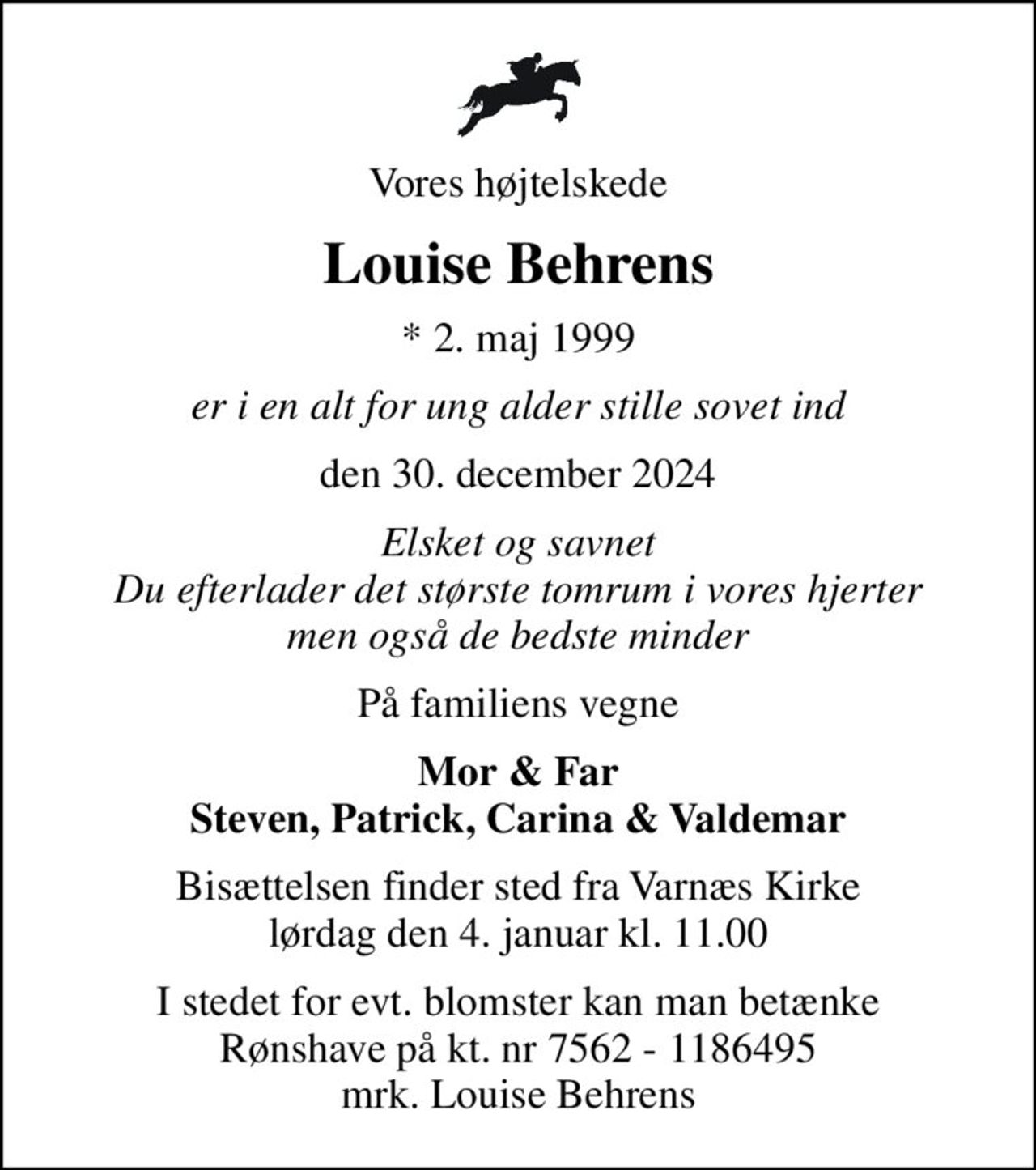 Vores højtelskede
Louise Behrens
* 2. maj 1999
er i en alt for ung alder stille sovet ind
den 30. december 2024
Elsket og savnet Du efterlader det største tomrum i vores hjerter men også de bedste minder
På familiens vegne
Mor & Far Steven, Patrick, Carina & Valdemar
Bisættelsen finder sted fra Varnæs Kirke  lørdag den 4. januar kl. 11.00 
I stedet for evt. blomster kan man betænke Rønshave på kt. nr 7562 - 1186495 mrk. Louise Behrens
